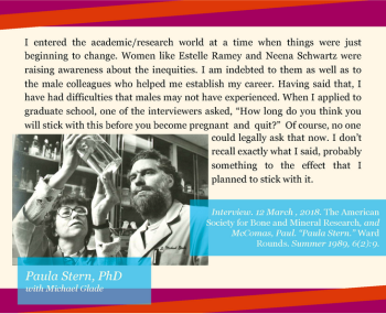 A historical photo shows two individuals in a laboratory setting, one holding a glass container. The image is overlaid on a colorful geometric background with text. At the top, the text reads: “I entered the academic/research world at a time when things were just beginning to change. Women like Estelle Ramey and Neena Schwartz were raising awareness about the inequities. I am indebted to them as well as to the male colleagues who helped me establish my career. Having said that, I have had difficulties that males may not have experienced. When I applied to graduate school, one of the interviewers asked, ‘How long do you think you will stick with this before you become pregnant and quit?’ Of course, no one could legally ask that now. I don’t recall exactly what I said, probably something to the effect that I planned to stick with it.” At the bottom left, in white and teal font on a blue rectangle, it says: “Paula Stern, PhD with Michael Glade.”